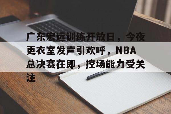 3377官网-广东宏远训练开放日，今夜更衣室发声引欢呼，NBA总决赛在即，控场能力受关注